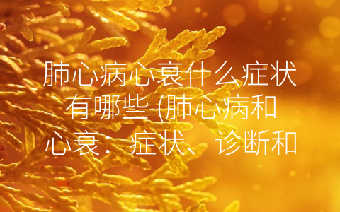 肺心病心衰什么症状有哪些 (肺心病和心衰：症状、诊断和治疗)