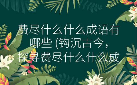 费尽什么什么成语有哪些 (钩沉古今，探寻费尽什么什么成语的文化内涵。)