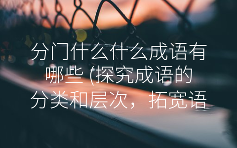 分门什么什么成语有哪些 (探究成语的分类和层次，拓宽语言表达的艺术之路)