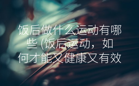 饭后做什么运动有哪些 (饭后运动，如何才能又健康又有效？)