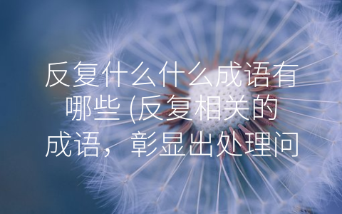 反复什么什么成语有哪些 (反复相关的成语，彰显出处理问题和处世的一些重要原则)