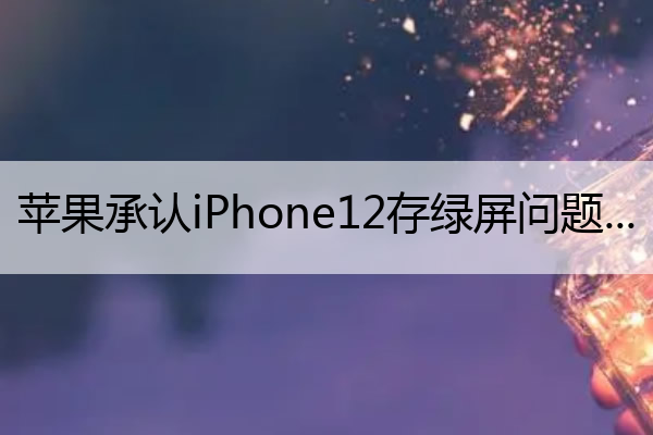 苹果承认iPhone12存绿屏问题 苹果12绿屏的多吗
