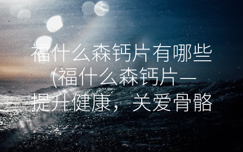 福什么森钙片有哪些 (福什么森钙片—提升健康，关爱骨骼)