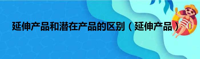 延伸产品和潜在产品的区别 延伸产品