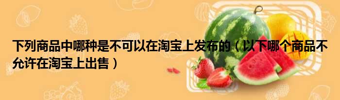 下列商品中哪种是不可以在淘宝上发布的 以下哪个商品不允许在淘宝上出售