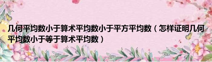 几何平均数小于算术平均数小于平方平均数 怎样证明几何平均数小于等于算术平均数