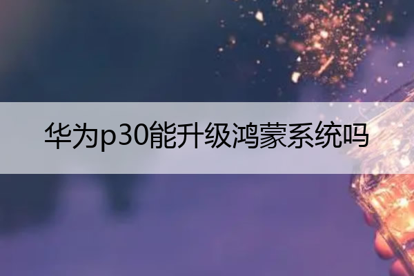 华为p30能升级鸿蒙系统吗 华为p30能不能升级鸿蒙系统?