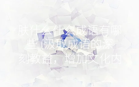 肤什么什么成语有哪些 (汲取成语的深刻教益，增加文化内涵。)