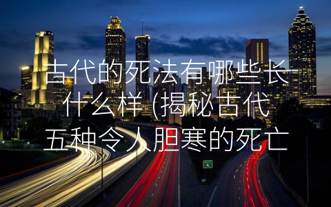 古代的死法有哪些长什么样 (揭秘古代五种令人胆寒的死亡方式)