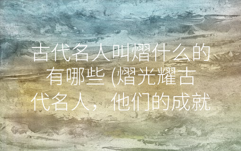 古代名人叫熠什么的有哪些 (熠光耀古代名人，他们的成就与风采)