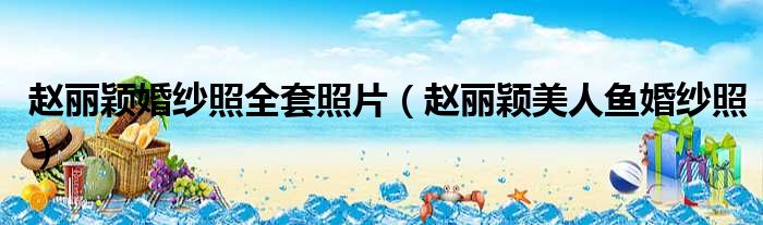 赵丽颖婚纱照全套照片 赵丽颖美人鱼婚纱照