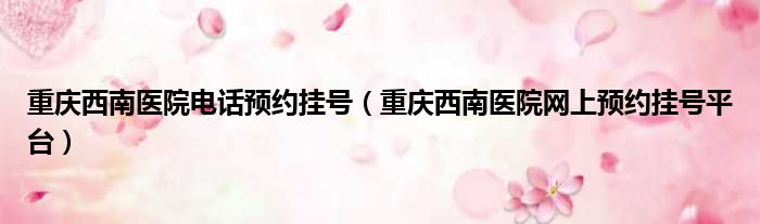 重庆西南医院电话预约挂号 重庆西南医院网上预约挂号平台