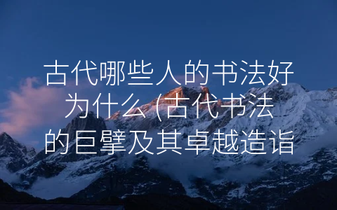 古代哪些人的书法好为什么 (古代书法的巨擘及其卓越造诣)