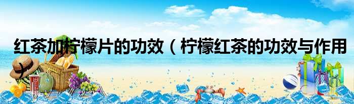 红茶加柠檬片的功效 柠檬红茶的功效与作用