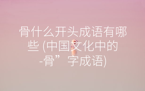 骨什么开头成语有哪些 (中国文化中的-骨”字成语)