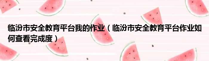 临汾市安全教育平台我的作业 临汾市安全教育平台作业如何查看完成度