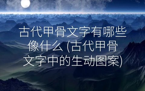 古代甲骨文字有哪些像什么 (古代甲骨文字中的生动图案)