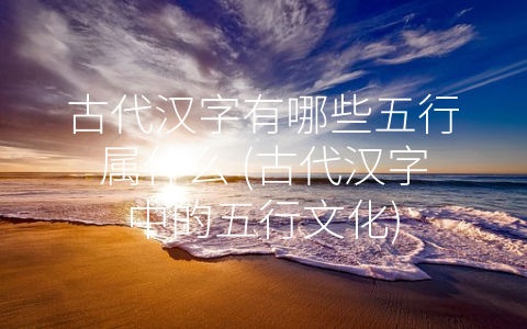 古代汉字有哪些五行属什么 (古代汉字中的五行文化)