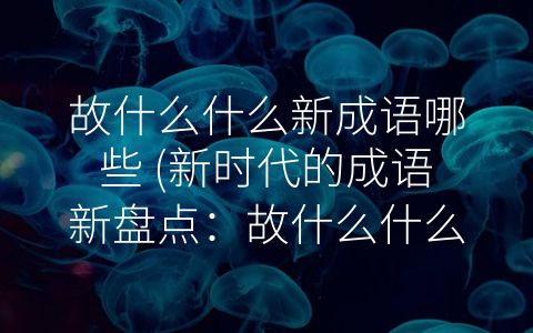 故什么什么新成语哪些 (新时代的成语新盘点：故什么什么新成语哪些？)