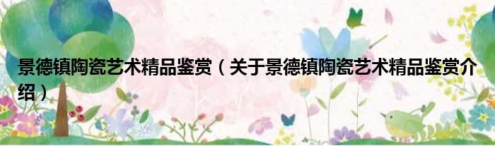 景德镇陶瓷艺术精品鉴赏 关于景德镇陶瓷艺术精品鉴赏介绍