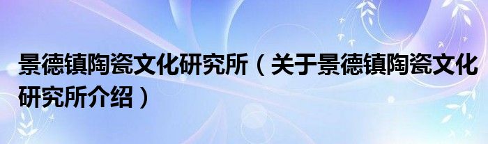 景德镇陶瓷文化研究所 关于景德镇陶瓷文化研究所介绍