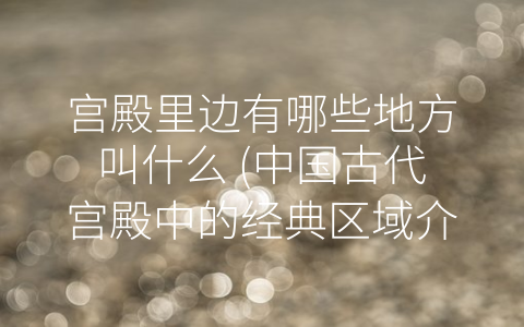 宫殿里边有哪些地方叫什么 (中国古代宫殿中的经典区域介绍)