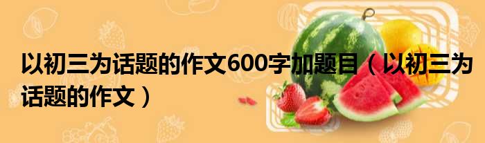 以初三为话题的作文600字加题目 以初三为话题的作文