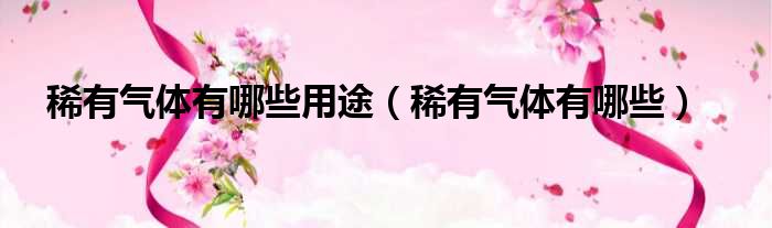 稀有气体有哪些用途 稀有气体有哪些