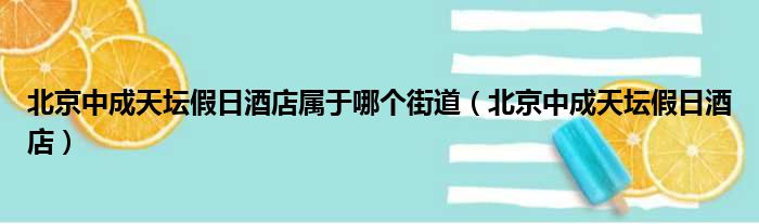 北京中成天坛假日酒店属于哪个街道 北京中成天坛假日酒店