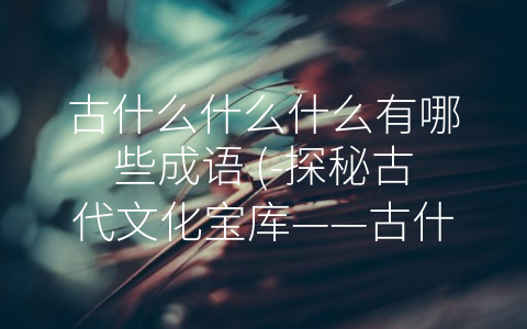 古什么什么什么有哪些成语 (-探秘古代文化宝库——古什么什么什么常见成语”)