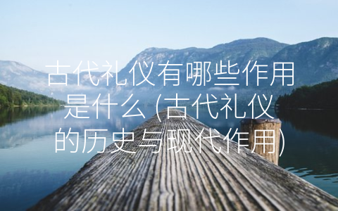古代礼仪有哪些作用是什么 (古代礼仪的历史与现代作用)