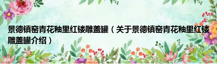景德镇窑青花釉里红镂雕盖罐 关于景德镇窑青花釉里红镂雕盖罐介绍