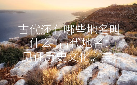 古代还有哪些地名叫什么 (古代地名：见证历史文化之美)