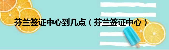 芬兰签证中心到几点 芬兰签证中心