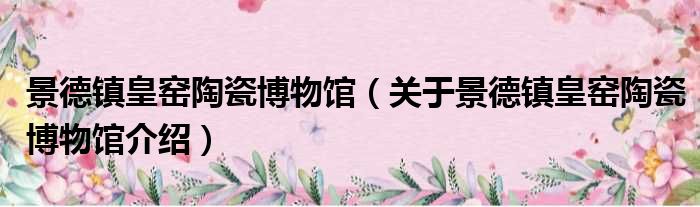 景德镇皇窑陶瓷博物馆 关于景德镇皇窑陶瓷博物馆介绍