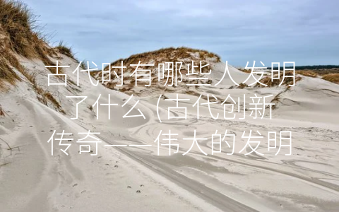 古代时有哪些人发明了什么 (古代创新传奇——伟大的发明家改变世界)