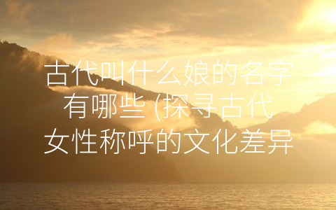 古代叫什么娘的名字有哪些 (探寻古代女性称呼的文化差异)