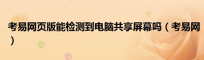 考易网页版能检测到电脑共享屏幕吗 考易网