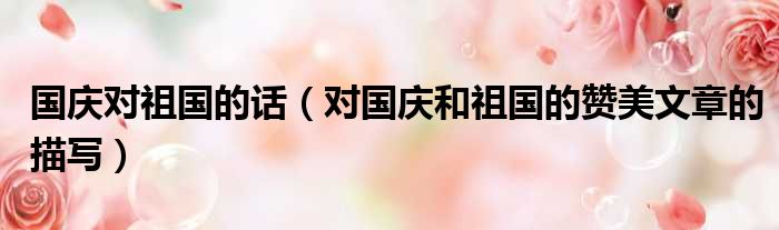 国庆对祖国的话 对国庆和祖国的赞美文章的描写