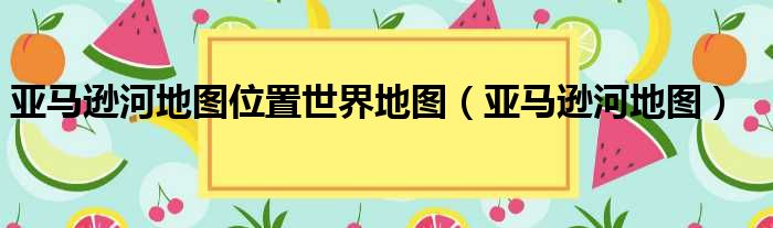 亚马逊河地图位置世界地图 亚马逊河地图