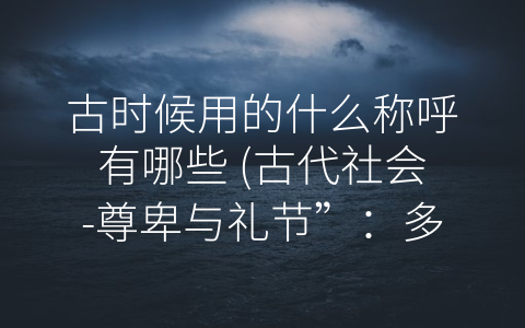 古时候用的什么称呼有哪些 (古代社会-尊卑与礼节”：多种称呼方式浅析)