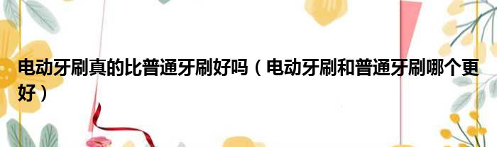 电动牙刷真的比普通牙刷好吗 电动牙刷和普通牙刷哪个更好