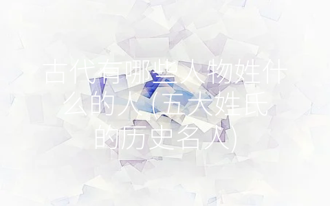 古代有哪些人物姓什么的人 (五大姓氏的历史名人)