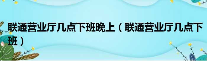 联通营业厅几点下班晚上 联通营业厅几点下班
