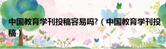 中国教育学刊投稿容易吗  中国教育学刊投稿
