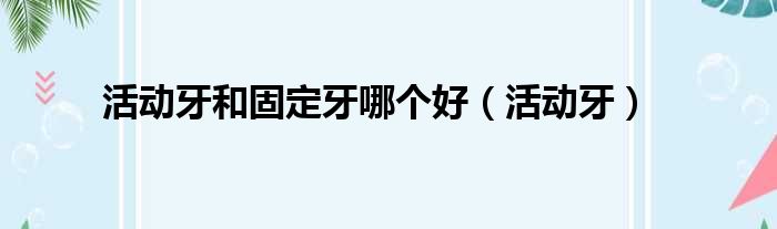 活动牙和固定牙哪个好 活动牙
