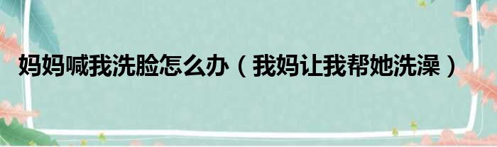 妈妈喊我洗脸怎么办 我妈让我帮她洗澡