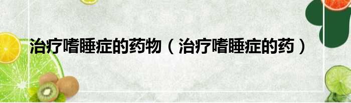 治疗嗜睡症的药物 治疗嗜睡症的药