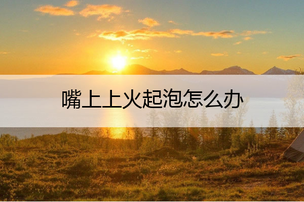 嘴上上火起泡怎么办 嘴上上火起泡怎么办好得快视频