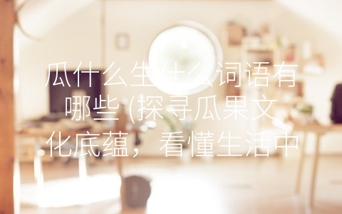 瓜什么生什么词语有哪些 (探寻瓜果文化底蕴，看懂生活中的瓜果词汇)